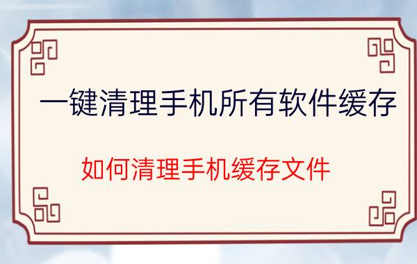 一键清理手机所有软件缓存 如何清理手机缓存文件？